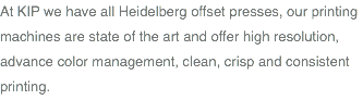 At KIP we have all Heidelberg offset presses, our printing machines are state of the art and offer high resolution, advance color management, clean, crisp and consistent printing.